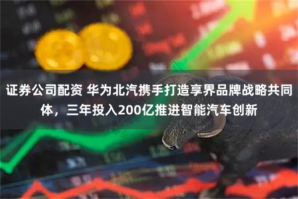 证券公司配资 华为北汽携手打造享界品牌战略共同体，三年投入200亿推进智能汽车创新