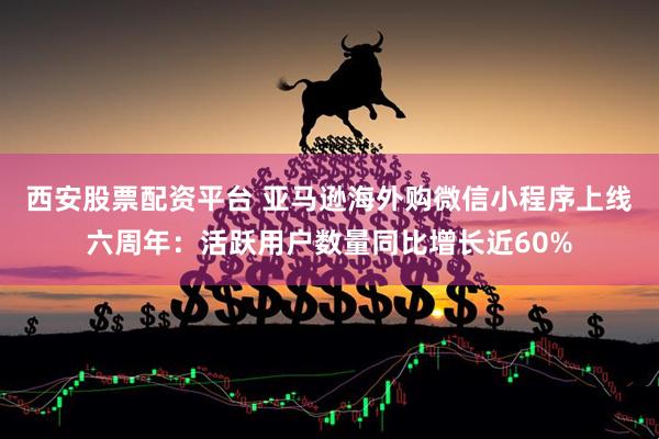 西安股票配资平台 亚马逊海外购微信小程序上线六周年：活跃用户数量同比增长近60%