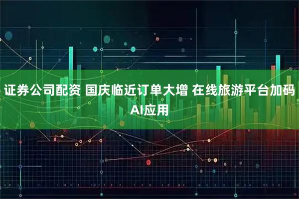 证券公司配资 国庆临近订单大增 在线旅游平台加码AI应用