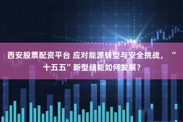 西安股票配资平台 应对能源转型与安全挑战， “十五五”新型储能如何发展？