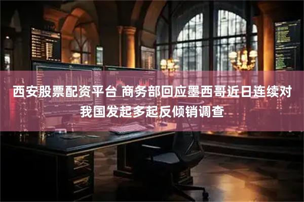 西安股票配资平台 商务部回应墨西哥近日连续对我国发起多起反倾销调查