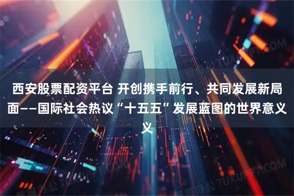西安股票配资平台 开创携手前行、共同发展新局面——国际社会热议“十五五”发展蓝图的世界意义