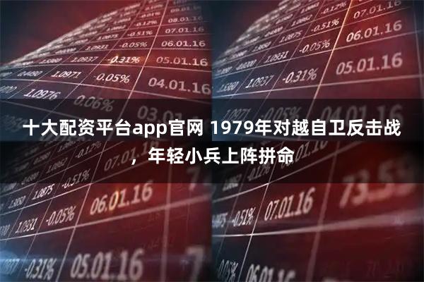 十大配资平台app官网 1979年对越自卫反击战，年轻小兵上阵拼命