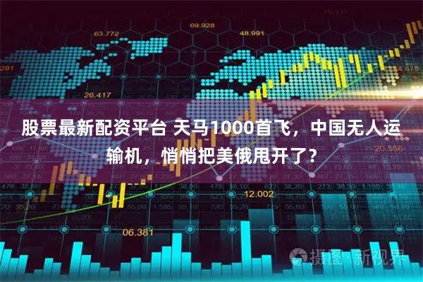 股票最新配资平台 天马1000首飞，中国无人运输机，悄悄把美俄甩开了？