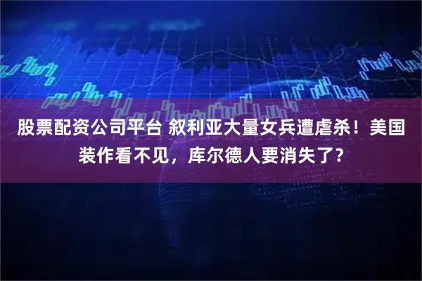股票配资公司平台 叙利亚大量女兵遭虐杀！美国装作看不见，库尔德人要消失了？