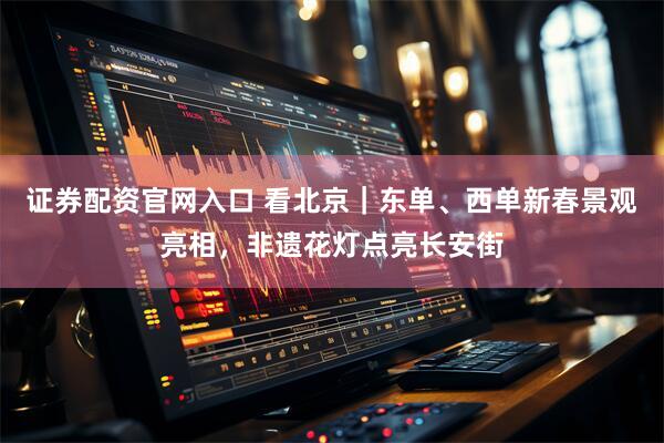 证券配资官网入口 看北京｜东单、西单新春景观亮相，非遗花灯点亮长安街