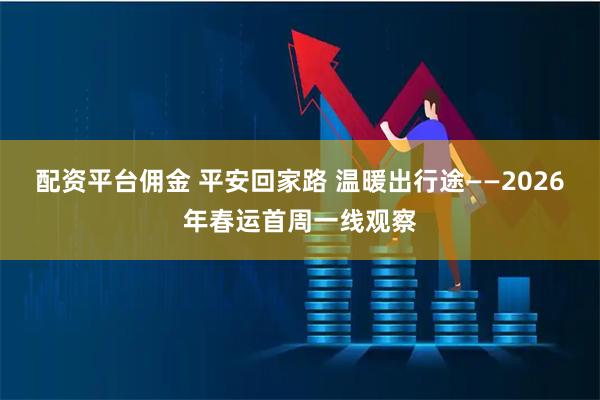 配资平台佣金 平安回家路 温暖出行途——2026年春运首周一线观察