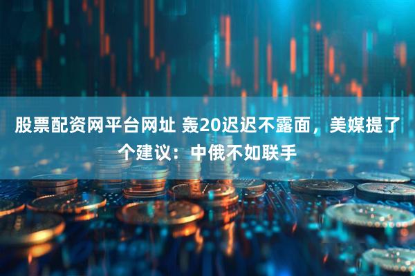 股票配资网平台网址 轰20迟迟不露面，美媒提了个建议：中俄不如联手