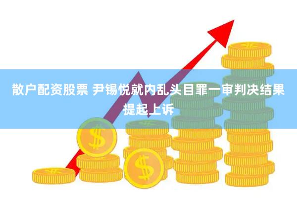 散户配资股票 尹锡悦就内乱头目罪一审判决结果提起上诉