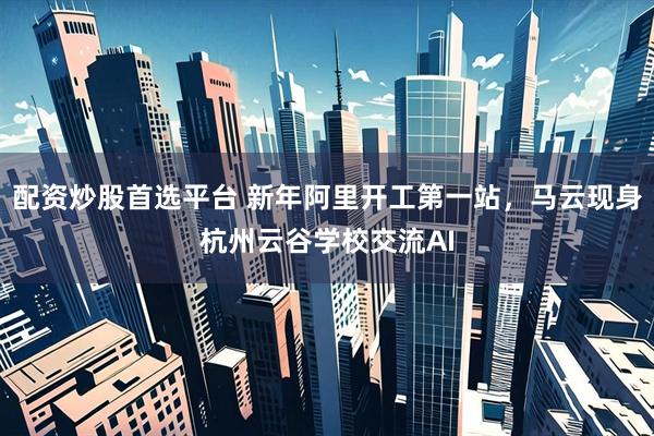 配资炒股首选平台 新年阿里开工第一站，马云现身杭州云谷学校交流AI