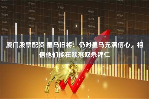 厦门股票配资 皇马旧将：仍对皇马充满信心，相信他们能在欧冠双杀拜仁