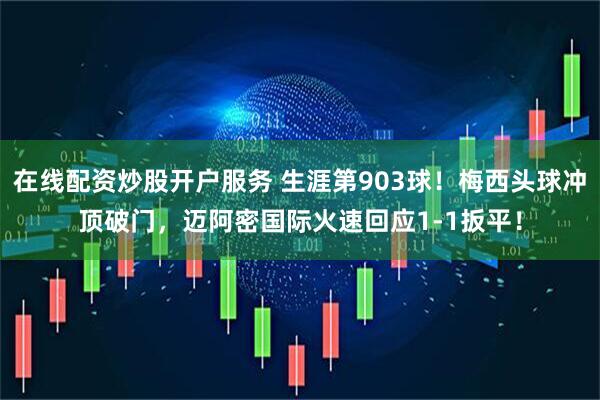 在线配资炒股开户服务 生涯第903球！梅西头球冲顶破门，迈阿密国际火速回应1-1扳平！
