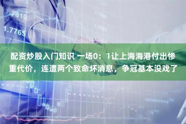 配资炒股入门知识 一场0：1让上海海港付出惨重代价，连遭两个致命坏消息，争冠基本没戏了