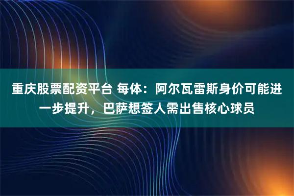 重庆股票配资平台 每体：阿尔瓦雷斯身价可能进一步提升，巴萨想签人需出售核心球员