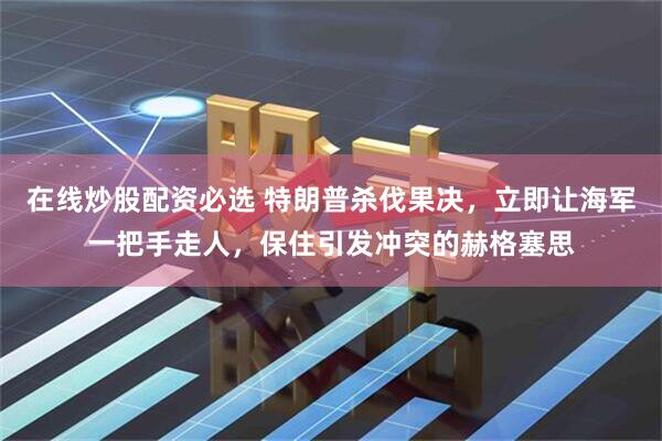 在线炒股配资必选 特朗普杀伐果决，立即让海军一把手走人，保住引发冲突的赫格塞思