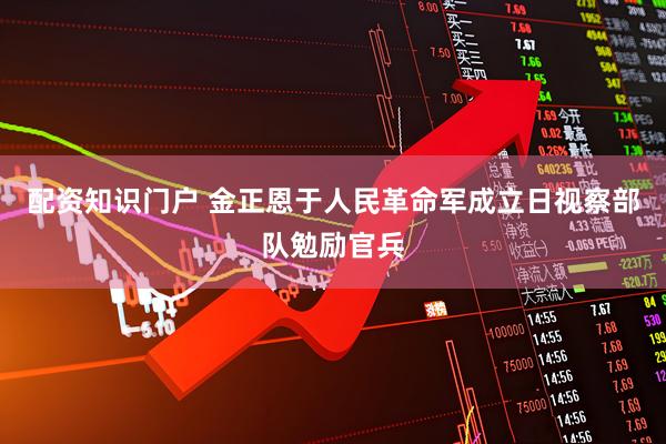 配资知识门户 金正恩于人民革命军成立日视察部队勉励官兵