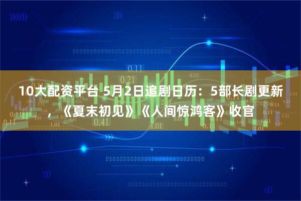 10大配资平台 5月2日追剧日历：5部长剧更新，《夏末初见》《人间惊鸿客》收官