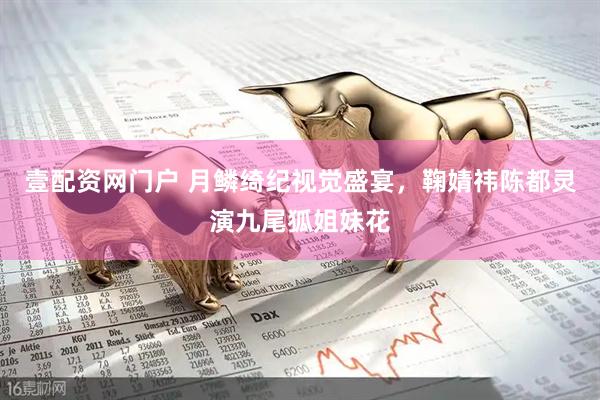 壹配资网门户 月鳞绮纪视觉盛宴，鞠婧祎陈都灵演九尾狐姐妹花