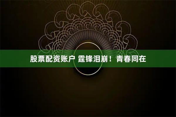 股票配资账户 霆锋泪崩！青春同在