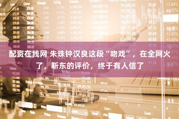 配资在线网 朱珠钟汉良这段“吻戏”，在全网火了，靳东的评价，终于有人信了