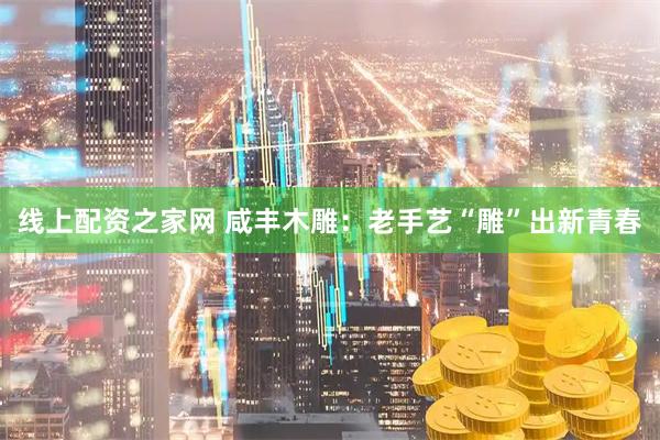 线上配资之家网 咸丰木雕：老手艺“雕”出新青春