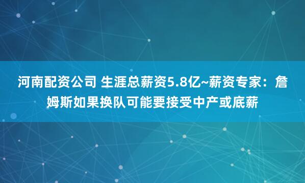 河南配资公司 生涯总薪资5.8亿~薪资专家：詹姆斯如果换队可能要接受中产或底薪