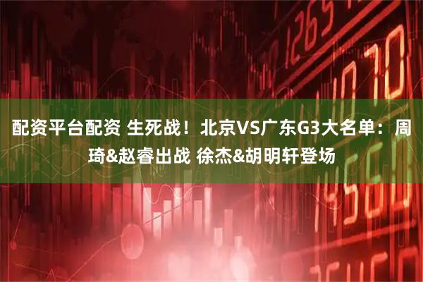 配资平台配资 生死战！北京VS广东G3大名单：周琦&赵睿出战 徐杰&胡明轩登场