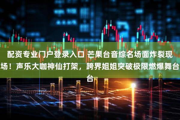 配资专业门户登录入口 芒果台音综名场面炸裂现场！声乐大咖神仙打架，跨界姐姐突破极限燃爆舞台