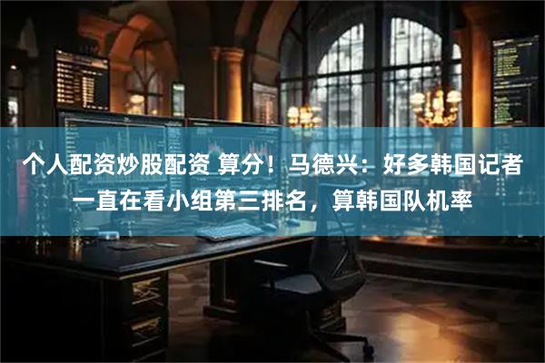 个人配资炒股配资 算分！马德兴：好多韩国记者一直在看小组第三排名，算韩国队机率