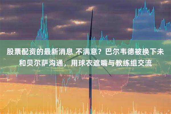股票配资的最新消息 不满意？巴尔韦德被换下未和贝尔萨沟通，用球衣遮嘴与教练组交流