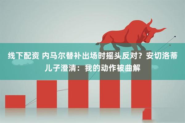 线下配资 内马尔替补出场时摇头反对？安切洛蒂儿子澄清：我的动作被曲解