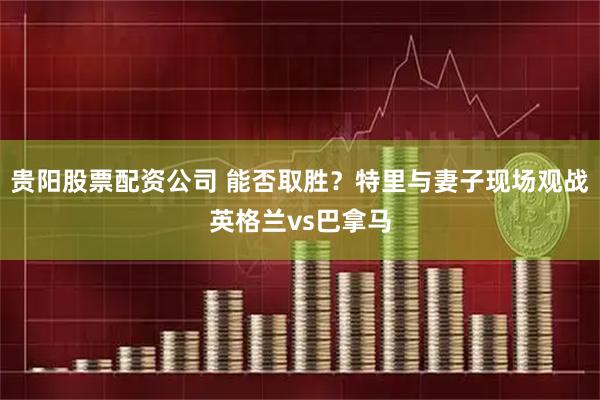 贵阳股票配资公司 能否取胜？特里与妻子现场观战英格兰vs巴拿马