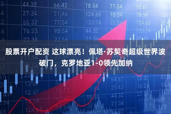 股票开户配资 这球漂亮！佩塔·苏契奇超级世界波破门，克罗地亚1-0领先加纳