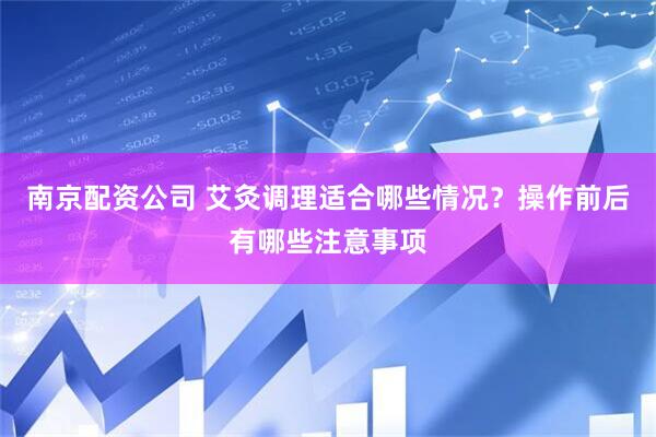 南京配资公司 艾灸调理适合哪些情况？操作前后有哪些注意事项