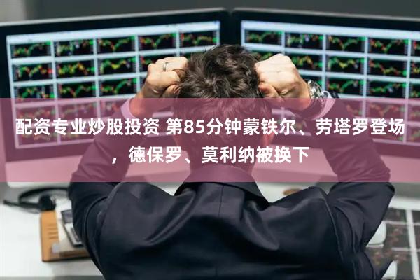 配资专业炒股投资 第85分钟蒙铁尔、劳塔罗登场，德保罗、莫利纳被换下