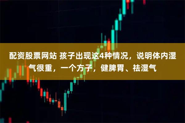配资股票网站 孩子出现这4种情况，说明体内湿气很重，一个方子，健脾胃、祛湿气
