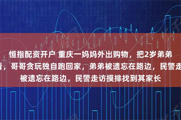 恒指配资开户 重庆一妈妈外出购物，把2岁弟弟托付给5岁哥哥照看，哥哥贪玩独自跑回家，弟弟被遗忘在路边，民警走访摸排找到其家长